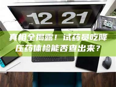 甘肃真相全揭露！试药员吃降压药体检能否查出来？