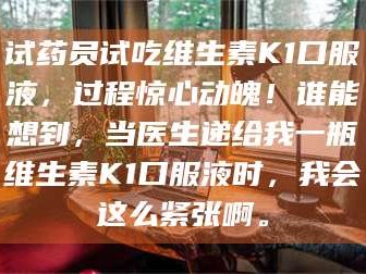 甘肃试药员试吃维生素K1口服液，过程惊心动魄！谁能想到，当医生递给我一瓶维生素K1口服液时，我会这么紧张啊。