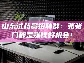甘肃山东试药员招聘群：张张门都是赚钱好机会！