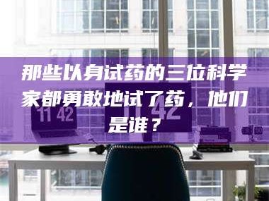 甘肃那些以身试药的三位科学家都勇敢地试了药，他们是谁？