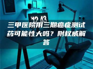 甘肃三甲医院用三期***测试药可能性大吗？附权威解答