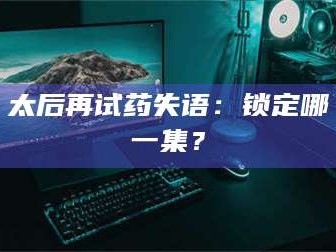 甘肃太后再试药失语：锁定哪一集？