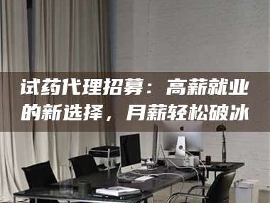 甘肃试药代理招募：高薪就业的新选择，月薪轻松破冰