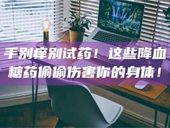 甘肃手别痒别试药！这些降血糖药偷偷伤害你的身体！