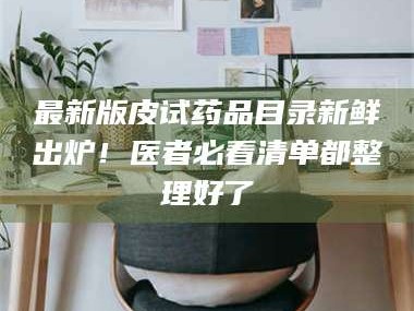 甘肃最新版皮试药品目录新鲜出炉！医者必看清单都整理好了