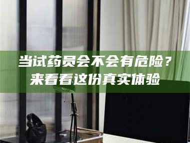 甘肃当试药员会不会有危险？来看看这份真实体验