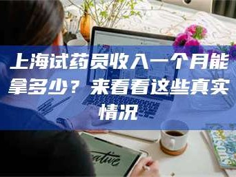 甘肃上海试药员收入一个月能拿多少？来看看这些真实情况