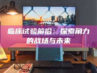 甘肃临床试验前沿：探索角力的战场与未来
