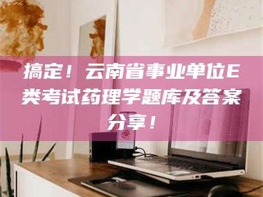 甘肃搞定！云南省事业单位E类考试药理学题库及答案分享！
