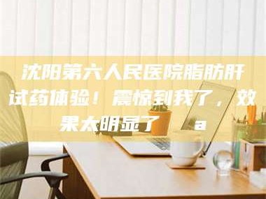 甘肃沈阳第六人民医院脂肪肝试药体验！震惊到我了，效果太明显了💪