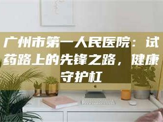 甘肃广州市第一人民医院：试药路上的先锋之路，健康守护杠