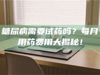 甘肃糖尿病需要试药吗？每月用药费用大揭秘！