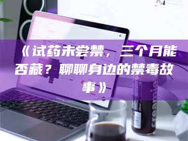 甘肃《试药未尝禁，三个月能否藏？聊聊身边的禁毒故事》