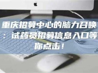 甘肃重庆招募中心的脑力召唤：试药员招募信息入口等你点击！