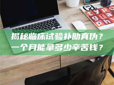甘肃揭秘临床试验补助真伪？一个月能拿多少辛苦钱？