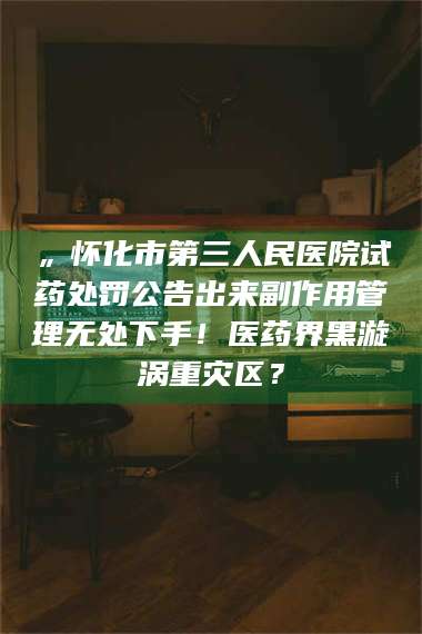 甘肃„怀化市第三人民医院试药处罚公告出来副作用管理无处下手！医药界黑漩涡重灾区？ 第1张