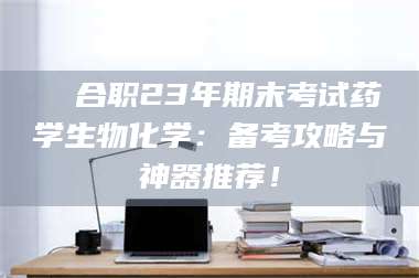 甘肃❚ 合职23年期末考试药学生物化学：备考攻略与神器推荐！ 第1张