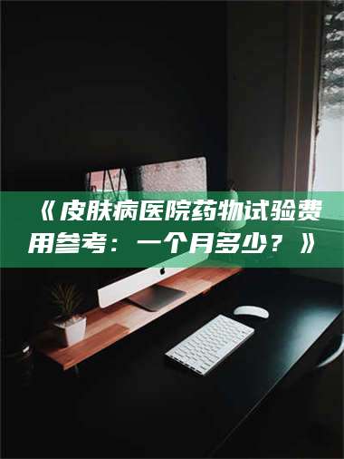 甘肃《皮肤病医院药物试验费用参考：一个月多少？》 第1张