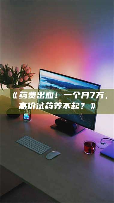 甘肃《药费出血！一个月7万，高价试药养不起？》 第1张