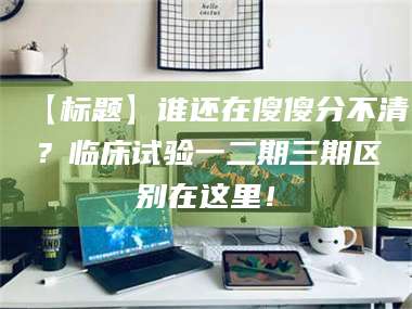 甘肃【标题】谁还在傻傻分不清？临床试验一二期三期区别在这里！ 第1张