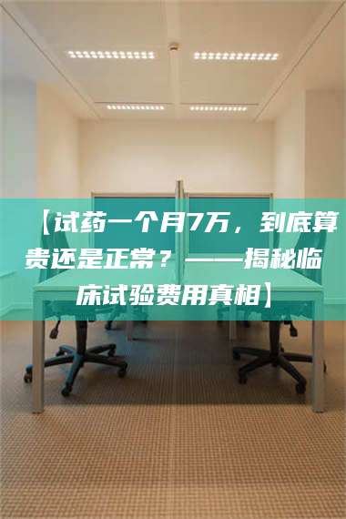 甘肃【试药一个月7万，到底算贵还是正常？——揭秘临床试验费用真相】 第1张