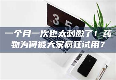 甘肃一个月一次也太刺激了！药物为何被大家疯狂试用？ 第1张