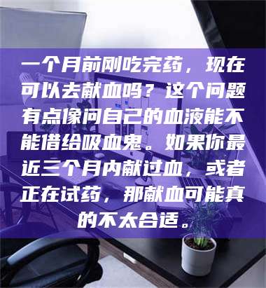 甘肃一个月前刚吃完药，现在可以去献血吗？这个问题有点像问自己的血液能不能借给吸血鬼。如果你最近三个月内献过血，或者正在试药，那献血可能真的不太合适。 第1张