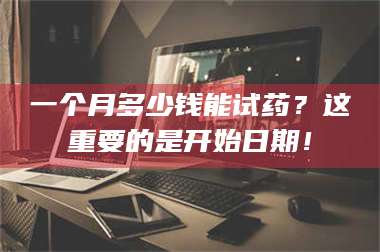 甘肃一个月多少钱能试药?这重要的是开始日期! 第1张 甘肃一个月多少钱能试药?这重要的是开始日期! 第1张