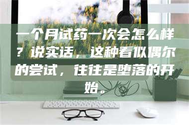 甘肃一个月试药一次会怎么样？说实话，这种看似偶尔的尝试，往往是堕落的开始。 第1张