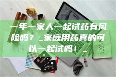 甘肃一年一家人一起试药有风险吗？_家庭用药真的可以一起试吗！_ 第1张