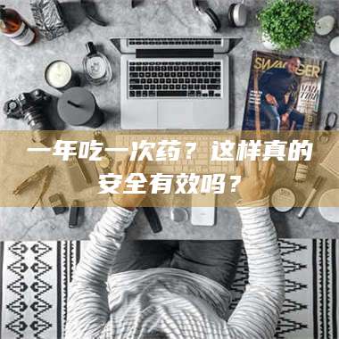 甘肃一年吃一次药？这样真的安全有效吗？ 第1张