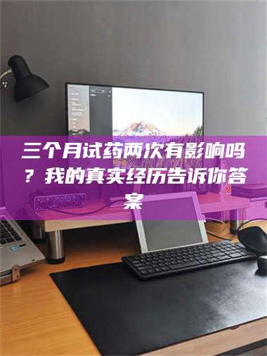 甘肃三个月试药两次有影响吗？我的真实经历告诉你答案 第1张