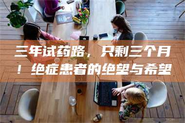 甘肃三年试药路，只剩三个月！绝症患者的绝望与希望 第1张