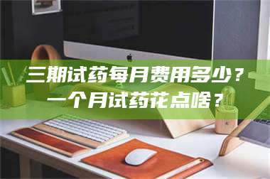 甘肃三期试药每月费用多少？一个月试药花点啥？ 第1张