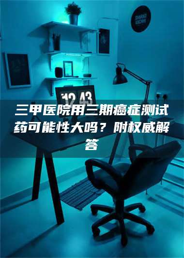 甘肃三甲医院用三期***测试药可能性大吗？附权威解答 第1张