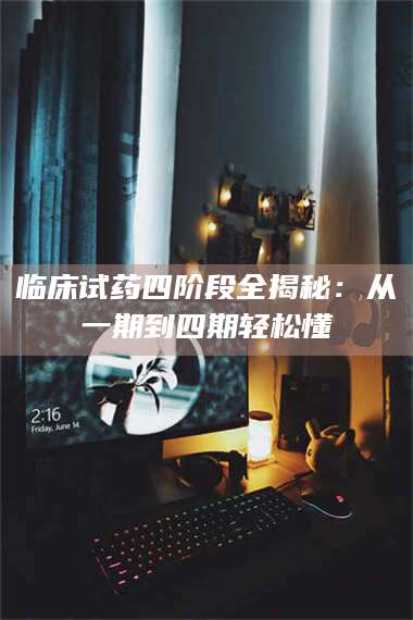 甘肃临床试药四阶段全揭秘：从一期到四期轻松懂 第1张