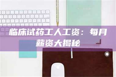 甘肃临床试药工人工资:每月薪资大揭秘 第1张 甘肃临床试药工人工资:每月薪资大揭秘 第1张