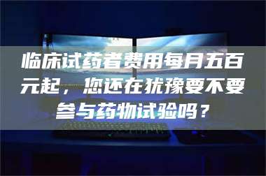 甘肃临床试药者费用每月五百元起，您还在犹豫要不要参与药物试验吗？ 第1张