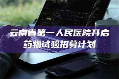 甘肃云南省第一人民医院开启药物试验招募计划 第1张
