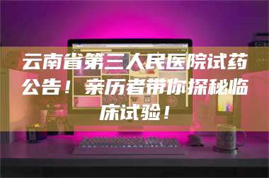 甘肃云南省第三人民医院试药公告!亲历者带你探秘临床试验! 第1张 甘肃云南省第三人民医院试药公告!亲历者带你探秘临床试验! 第1张