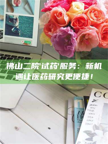 甘肃佛山二院'试药'服务：新机遇让医药研究更便捷！ 第1张