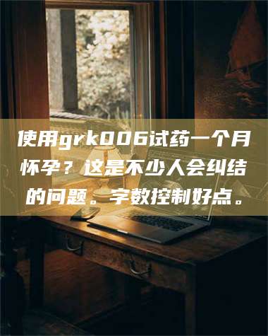 甘肃使用grk006试药一个月怀孕？这是不少人会纠结的问题。字数控制好点。 第1张