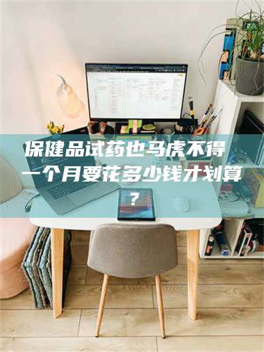 甘肃保健品试药也马虎不得 一个月要花多少钱才划算？ 第1张