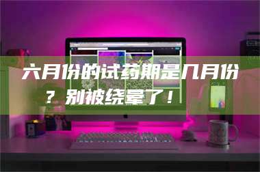 甘肃六月份的试药期是几月份？别被绕晕了！😌 第1张