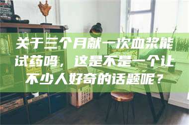 甘肃关于三个月献一次血浆能试药吗，这是不是一个让不少人好奇的话题呢？ 第1张