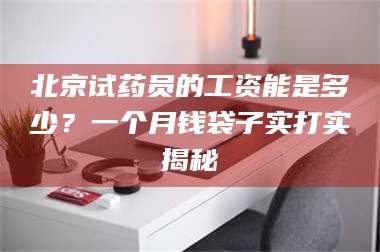 甘肃北京试药员的工资能是多少？一个月钱袋子实打实揭秘 第1张