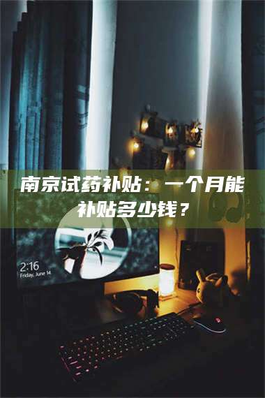 甘肃南京试药补贴：一个月能补贴多少钱？ 第1张