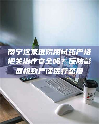 甘肃南宁这家医院用试药严格把关***安全吗？医院彰显极致严谨医疗态度 第1张