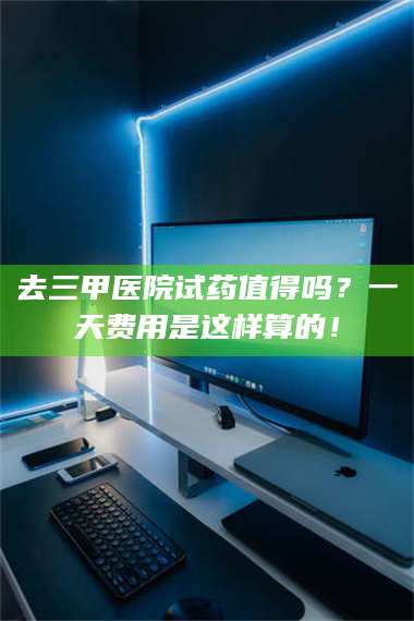 甘肃去三甲医院试药值得吗？一天费用是这样算的！ 第1张