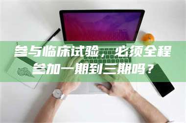 甘肃参与临床试验，必须全程参加一期到三期吗？ 第1张